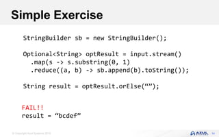 © Copyright Azul Systems 2016
Simple Exercise
14
StringBuilder sb = new StringBuilder();
Optional<String> optResult = input.stream()
.map(s -> s.substring(0, 1)
.reduce((a, b) -> sb.append(b).toString());
String result = optResult.orElse(“”);
FAIL!!
result = “bcdef”
 
