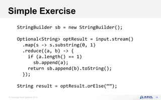 © Copyright Azul Systems 2016 15
Simple Exercise
StringBuilder sb = new StringBuilder();
Optional<String> optResult = input.stream()
.map(s -> s.substring(0, 1)
.reduce((a, b) -> {
if (a.length() == 1)
sb.append(a);
return sb.append(b).toString();
});
String result = optResult.orElse(“”);
 