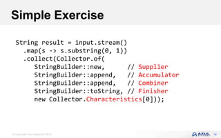 © Copyright Azul Systems 2016 16
Simple Exercise
String result = input.stream()
.map(s -> s.substring(0, 1))
.collect(Collector.of(
StringBuilder::new, // Supplier
StringBuilder::append, // Accumulator
StringBuilder::append, // Combiner
StringBuilder::toString, // Finisher
new Collector.Characteristics[0]));
 