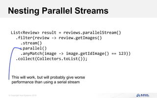 © Copyright Azul Systems 2016
Nesting Parallel Streams
List<Review> result = reviews.parallelStream()
.filter(review -> review.getImages()
.stream()
.parallel()
.anyMatch(image -> image.getIdImage() == 123))
.collect(Collectors.toList());
This will work, but will probably give worse
performance than using a serial stream
 