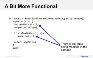 © Copyright Azul Systems 2016
A Bit More Functional
int count = functionalParameterMethodMap.get(c).stream()
.mapToInt(m -> {
int newMethod = 0;
output.println(m);
if (isNewMethod(c, m))
newMethod = 1;
return newMethod
})
.sum();
There is still state
being modified in the
Lambda
 
