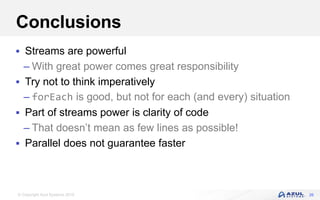 © Copyright Azul Systems 2016
Conclusions
 Streams are powerful
– With great power comes great responsibility
 Try not to think imperatively
– forEach is good, but not for each (and every) situation
 Part of streams power is clarity of code
– That doesn’t mean as few lines as possible!
 Parallel does not guarantee faster
26
 