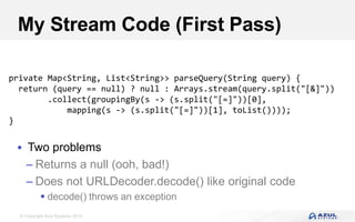 © Copyright Azul Systems 2016
My Stream Code (First Pass)
 Two problems
– Returns a null (ooh, bad!)
– Does not URLDecoder.decode() like original code
 decode() throws an exception
private Map<String, List<String>> parseQuery(String query) {
return (query == null) ? null : Arrays.stream(query.split("[&]"))
.collect(groupingBy(s -> (s.split("[=]"))[0],
mapping(s -> (s.split("[=]"))[1], toList())));
}
 