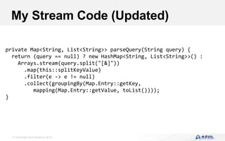 © Copyright Azul Systems 2016
My Stream Code (Updated)
private Map<String, List<String>> parseQuery(String query) {
return (query == null) ? new HashMap<String, List<String>>() :
Arrays.stream(query.split("[&]"))
.map(this::splitKeyValue)
.filter(e -> e != null)
.collect(groupingBy(Map.Entry::getKey,
mapping(Map.Entry::getValue, toList())));
}
 