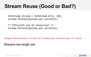 © Copyright Azul Systems 2016
Stream Reuse (Good or Bad?)
IntStream stream = IntStream.of(1, 10);
stream.forEach(System.out::println);
/* Efficient use of resources? */
stream.forEach(System.out::println);
IllegalStateException: stream has already been operated upon or closed
Streams are single use
 