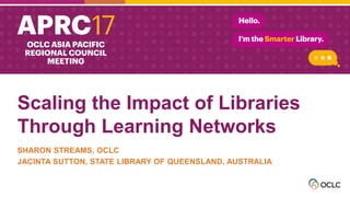 Scaling the Impact of Libraries
Through Learning Networks
SHARON STREAMS, OCLC
JACINTA SUTTON, STATE LIBRARY OF QUEENSLAND, AUSTRALIA
 