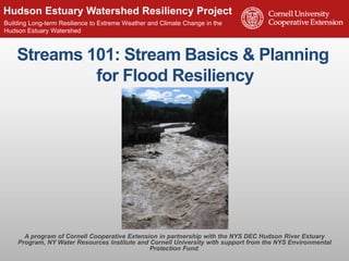 Hudson Estuary Watershed Resiliency Project 
www.hudsonestuaryresilience.n Building Long-term Resilience to Exteretme Weather and Climate Change in the 
Hudson Estuary Watershed 
Streams 101: Stream Basics & Planning 
for Flood Resiliency 
A program of Cornell Cooperative Extension in partnership with the NYS DEC Hudson River Estuary 
Program, NY Water Resources Institute and Cornell University with support from the NYS Environmental 
Protection Fund. 
 