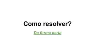 Como resolver? 
Da forma certa 
 