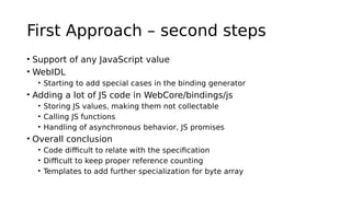 First Approach – second steps
• Support of any JavaScript value
• WebIDL
• Starting to add special cases in the binding generator
• Adding a lot of JS code in WebCore/bindings/js
• Storing JS values, making them not collectable
• Calling JS functions
• Handling of asynchronous behavior, JS promises
• Overall conclusion
• Code difficult to relate with the specification
• Difficult to keep proper reference counting
• Templates to add further specialization for byte array
 