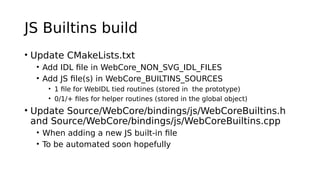 JS Builtins build
• Update CMakeLists.txt
• Add IDL file in WebCore_NON_SVG_IDL_FILES
• Add JS file(s) in WebCore_BUILTINS_SOURCES
• 1 file for WebIDL tied routines (stored in the prototype)
• 0/1/+ files for helper routines (stored in the global object)
• Update Source/WebCore/bindings/js/WebCoreBuiltins.h
and Source/WebCore/bindings/js/WebCoreBuiltins.cpp
• When adding a new JS built-in file
• To be automated soon hopefully
 