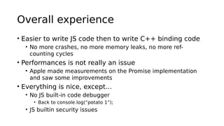 Overall experience
• Easier to write JS code then to write C++ binding code
• No more crashes, no more memory leaks, no more ref-
counting cycles
• Performances is not really an issue
• Apple made measurements on the Promise implementation
and saw some improvements
• Everything is nice, except…
• No JS built-in code debugger
• Back to console.log(“potato 1”);
• JS builtin security issues
 
