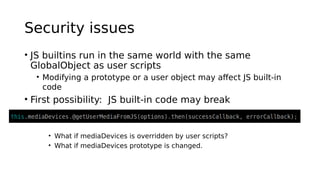 Security issues
• JS builtins run in the same world with the same
GlobalObject as user scripts
• Modifying a prototype or a user object may affect JS built-in
code
• First possibility: JS built-in code may break
• What if mediaDevices is overridden by user scripts?
• What if mediaDevices prototype is changed.
 