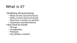 What is it?
• Enabling I/O processing
• Read chunks asynchronously
• Write chunks asynchronously
• Pipe from a stream to another
• Automatic transformations
• Any kind of chunk
• Strings
• ArrayBuffers
• Potatoes
• Any JSValue cocktail
 
