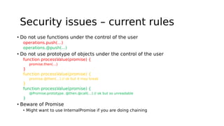 Security issues – current rules
• Do not use functions under the control of the user
operations.push(…)
operations.@push(...)
• Do not use prototype of objects under the control of the user
function processValue(promise) {
promise.then(…)
}
function processValue(promise) {
promise.@then(…) // ok but it may break
}
function processValue(promise) {
@Promise.prototype. @then.@call(…) // ok but so unreadable
}
• Beware of Promise
• Might want to use InternalPromise if you are doing chaining
 