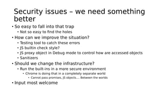 Security issues – we need something
better
• So easy to fall into that trap
• Not so easy to find the holes
• How can we improve the situation?
• Testing tool to catch these errors
• JS builtin check style?
• JS proxy object in Debug mode to control how are accessed objects
• Sanitizers
• Should we change the infrastructure?
• Run the built-ins in a more secure environment
• Chrome is doing that in a completely separate world
• Cannot pass promises, JS objects.... Between the worlds
• Input most welcome
 