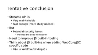 Tentative conclusion
• Streams API is
• Very maintainable
• Fast enough (more study needed)
• But
• Potential security issues
• We fixed the ones we know of
• Need to improve JS built-in tooling
• Think about JS built-ins when adding WebCore/JSC
specific code
• Like in WebCore/bindings/js
 