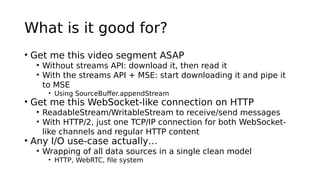 What is it good for?
• Get me this video segment ASAP
• Without streams API: download it, then read it
• With the streams API + MSE: start downloading it and pipe it
to MSE
• Using SourceBuffer.appendStream
• Get me this WebSocket-like connection on HTTP
• ReadableStream/WritableStream to receive/send messages
• With HTTP/2, just one TCP/IP connection for both WebSocket-
like channels and regular HTTP content
• Any I/O use-case actually…
• Wrapping of all data sources in a single clean model
• HTTP, WebRTC, file system
 