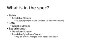 What is in the spec?
• Stable
• ReadableStream
• Except pipe operations (related to WritableStream)
• Beta
• WritableStream
• Experimental
• TransformStream
• ReadableByteArrayStream
• May be almost merged with ReadableStream
 