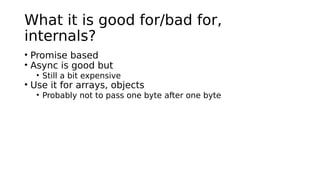 What it is good for/bad for,
internals?
• Promise based
• Async is good but
• Still a bit expensive
• Use it for arrays, objects
• Probably not to pass one byte after one byte
 