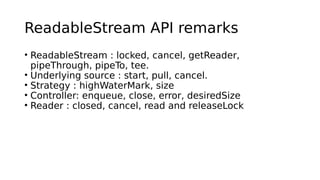 ReadableStream API remarks
• ReadableStream : locked, cancel, getReader,
pipeThrough, pipeTo, tee.
• Underlying source : start, pull, cancel.
• Strategy : highWaterMark, size
• Controller: enqueue, close, error, desiredSize
• Reader : closed, cancel, read and releaseLock
 