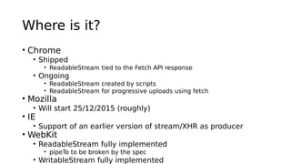 Where is it?
• Chrome
• Shipped
• ReadableStream tied to the Fetch API response
• Ongoing
• ReadableStream created by scripts
• ReadableStream for progressive uploads using fetch
• Mozilla
• Will start 25/12/2015 (roughly)
• IE
• Support of an earlier version of stream/XHR as producer
• WebKit
• ReadableStream fully implemented
• pipeTo to be broken by the spec
• WritableStream fully implemented
 
