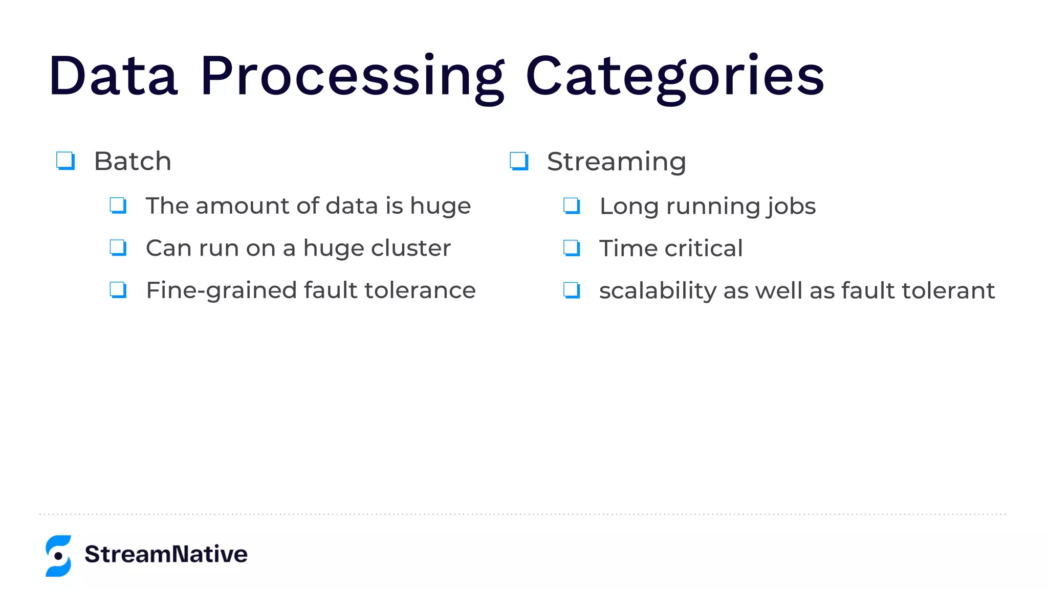 Data Processing Categories
❏ Batch
❏ The amount of data is huge
❏ Can run on a huge cluster
❏ Fine-grained fault tolerance
❏ Streaming
❏ Long running jobs
❏ Time critical
❏ scalability as well as fault tolerant
 