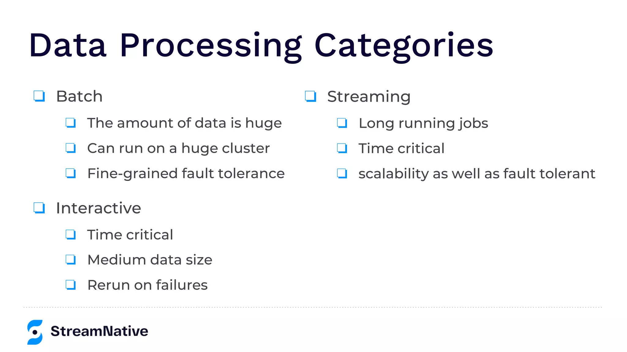 Data Processing Categories
❏ Interactive
❏ Time critical
❏ Medium data size
❏ Rerun on failures
❏ Batch
❏ The amount of data is huge
❏ Can run on a huge cluster
❏ Fine-grained fault tolerance
❏ Streaming
❏ Long running jobs
❏ Time critical
❏ scalability as well as fault tolerant
 