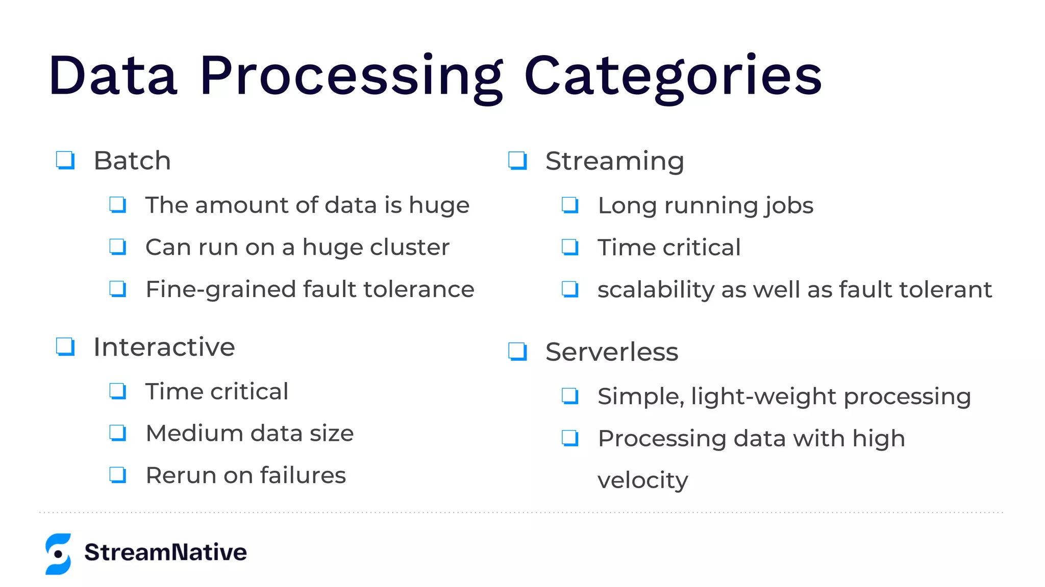 Data Processing Categories
❏ Interactive
❏ Time critical
❏ Medium data size
❏ Rerun on failures
❏ Batch
❏ The amount of data is huge
❏ Can run on a huge cluster
❏ Fine-grained fault tolerance
❏ Streaming
❏ Long running jobs
❏ Time critical
❏ scalability as well as fault tolerant
❏ Serverless
❏ Simple, light-weight processing
❏ Processing data with high
velocity
 