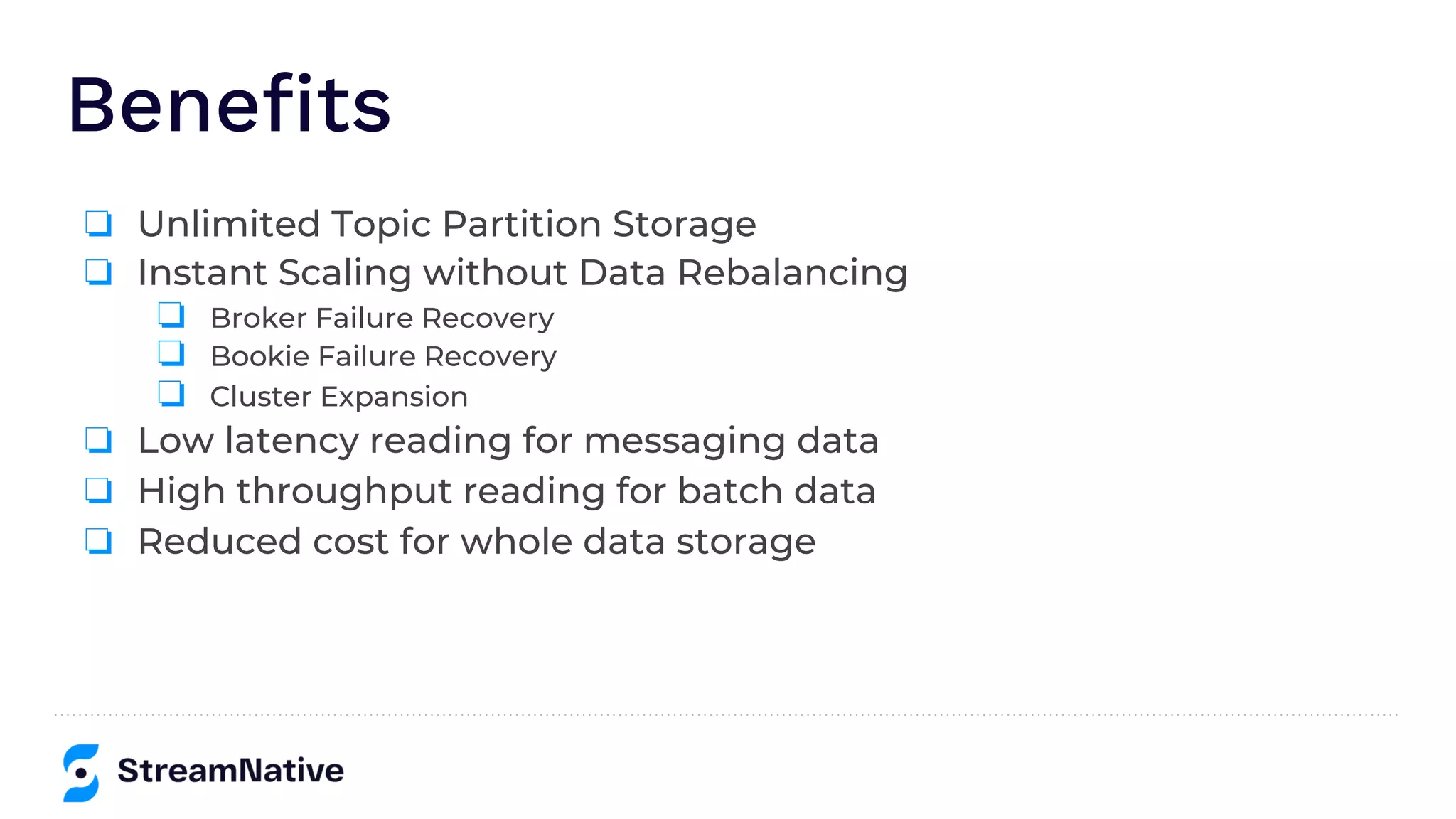 Benefits
❏ Unlimited Topic Partition Storage
❏ Instant Scaling without Data Rebalancing
❏ Broker Failure Recovery
❏ Bookie Failure Recovery
❏ Cluster Expansion
❏ Low latency reading for messaging data
❏ High throughput reading for batch data
❏ Reduced cost for whole data storage
 