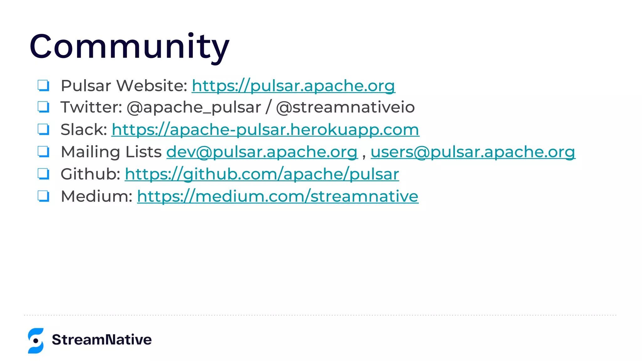 Community
❏ Pulsar Website: https://pulsar.apache.org
❏ Twitter: @apache_pulsar / @streamnativeio
❏ Slack: https://apache-pulsar.herokuapp.com
❏ Mailing Lists dev@pulsar.apache.org , users@pulsar.apache.org
❏ Github: https://github.com/apache/pulsar
❏ Medium: https://medium.com/streamnative
 