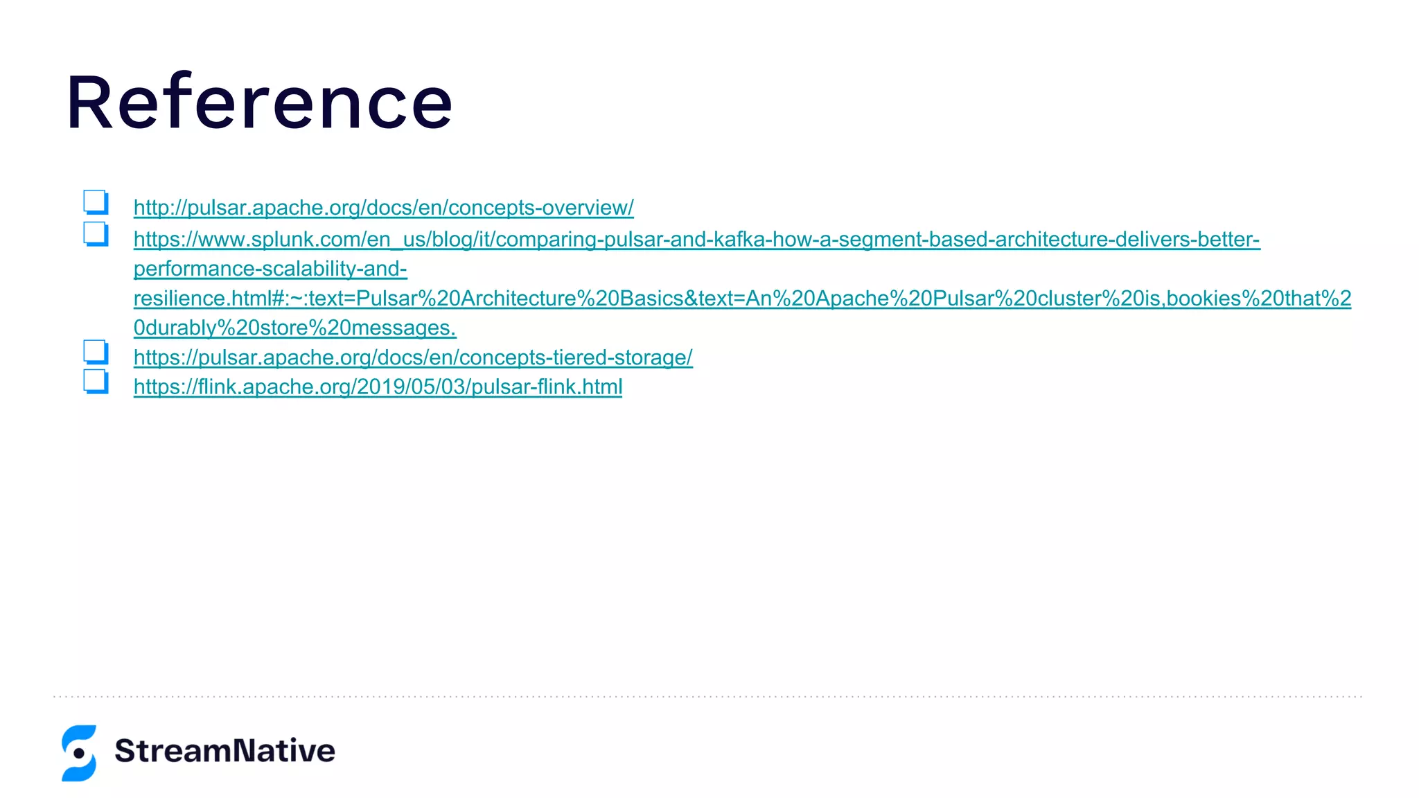 Reference
❏ http://pulsar.apache.org/docs/en/concepts-overview/
❏ https://www.splunk.com/en_us/blog/it/comparing-pulsar-and-kafka-how-a-segment-based-architecture-delivers-better-
performance-scalability-and-
resilience.html#:~:text=Pulsar%20Architecture%20Basics&text=An%20Apache%20Pulsar%20cluster%20is,bookies%20that%2
0durably%20store%20messages.
❏ https://pulsar.apache.org/docs/en/concepts-tiered-storage/
❏ https://flink.apache.org/2019/05/03/pulsar-flink.html
 