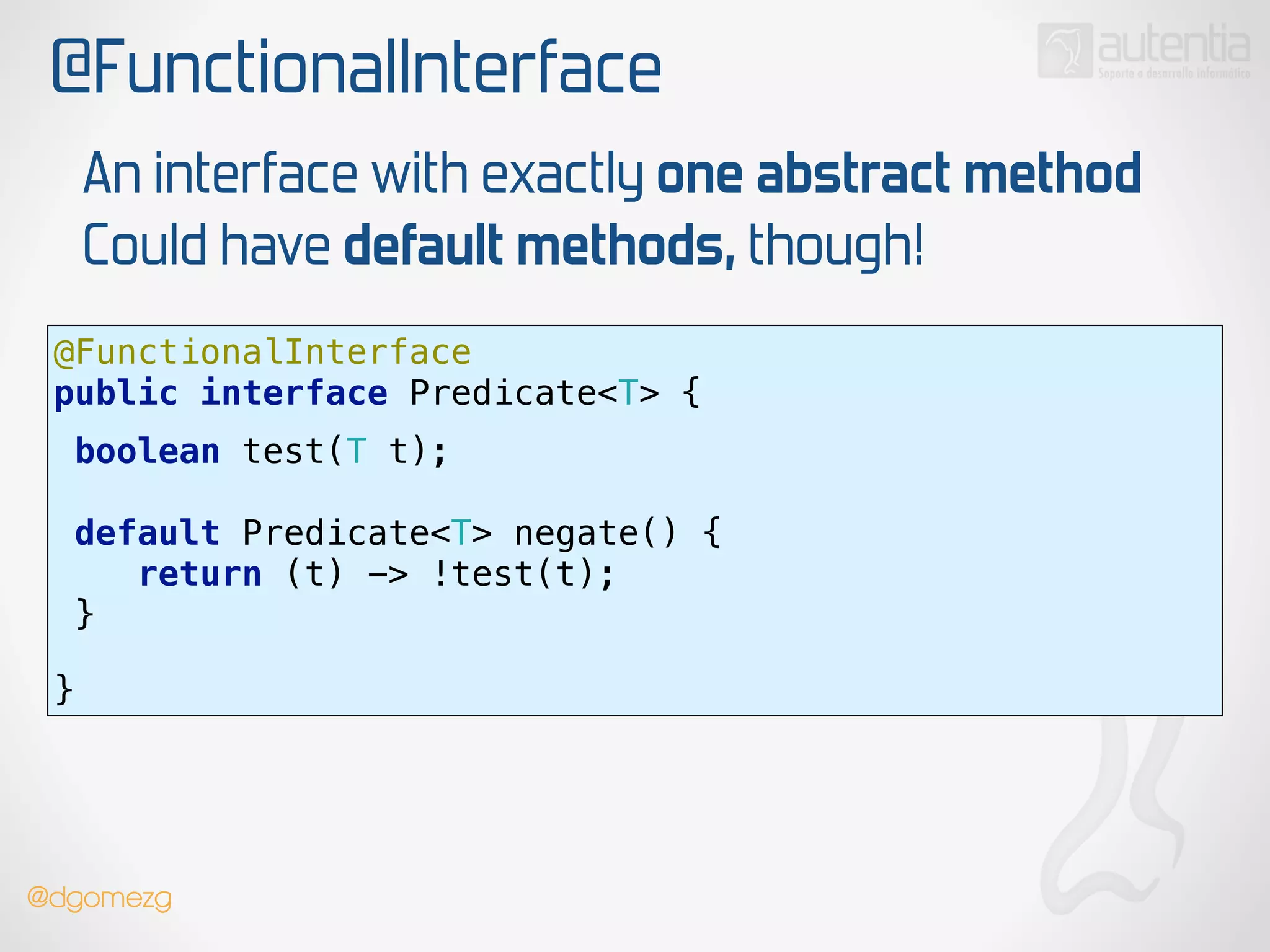 @FunctionalInterface
@FunctionalInterface 
public interface Predicate<T> {
 
boolean test(T t);
!
default Predicate<T> negate() { 
return (t) -> !test(t); 
}
 
!
}
An interface with exactly one abstract method
Could have default methods, though!
!
@dgomezg
 
