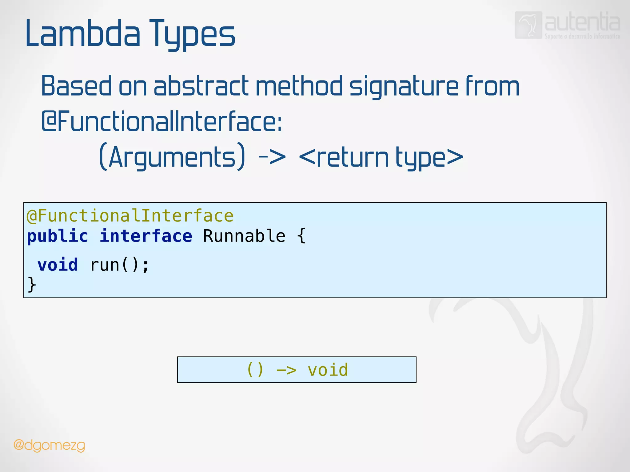 Lambda Types
Based on abstract method signature from
@FunctionalInterface:
(Arguments) -> <return type>
@FunctionalInterface 
public interface Runnable {
 
void run();
}
() -> void
@dgomezg
 