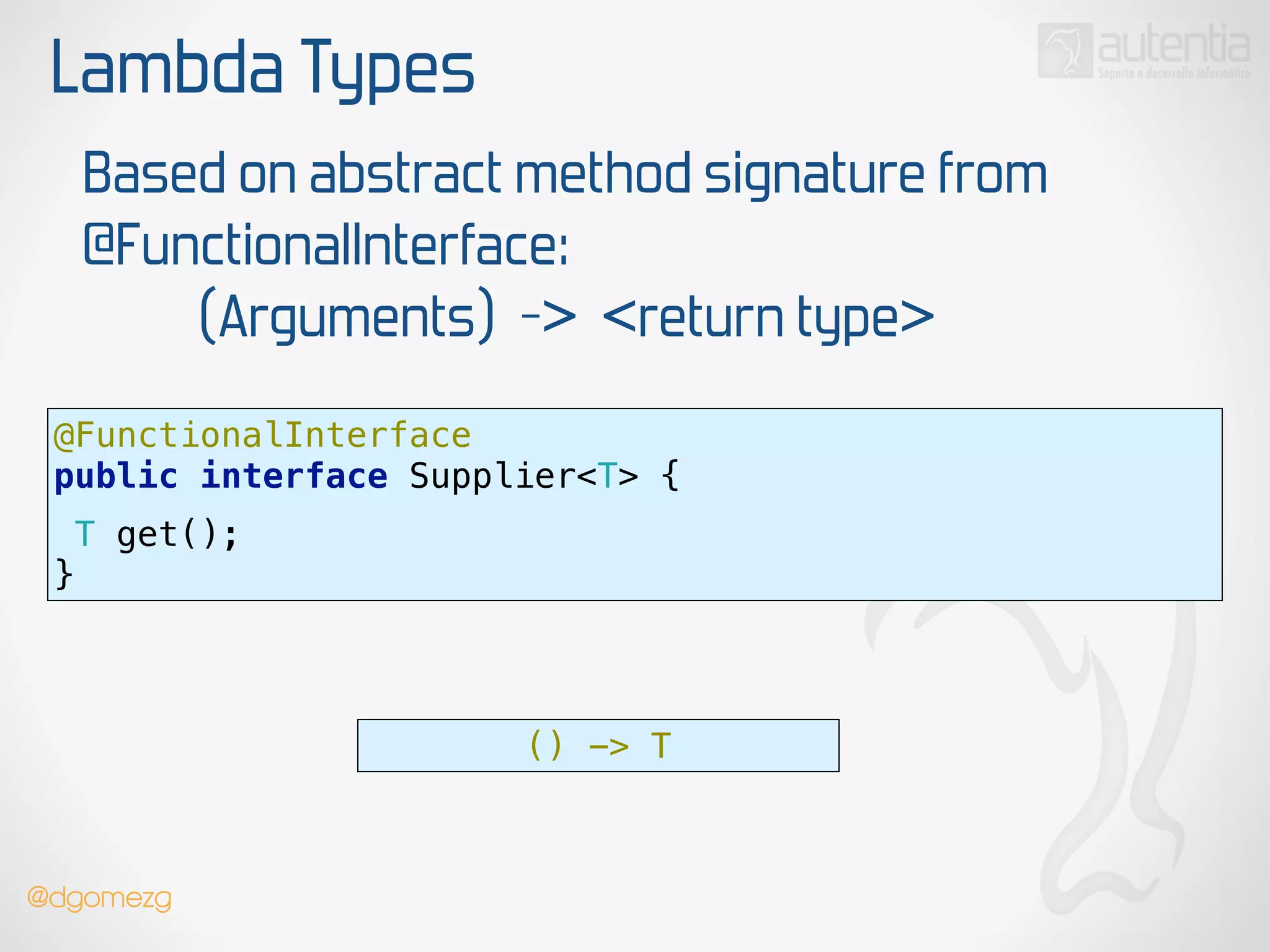 Lambda Types
Based on abstract method signature from
@FunctionalInterface:
(Arguments) -> <return type>
@FunctionalInterface 
public interface Supplier<T> {
 
T get();
}
() -> T
@dgomezg
 
