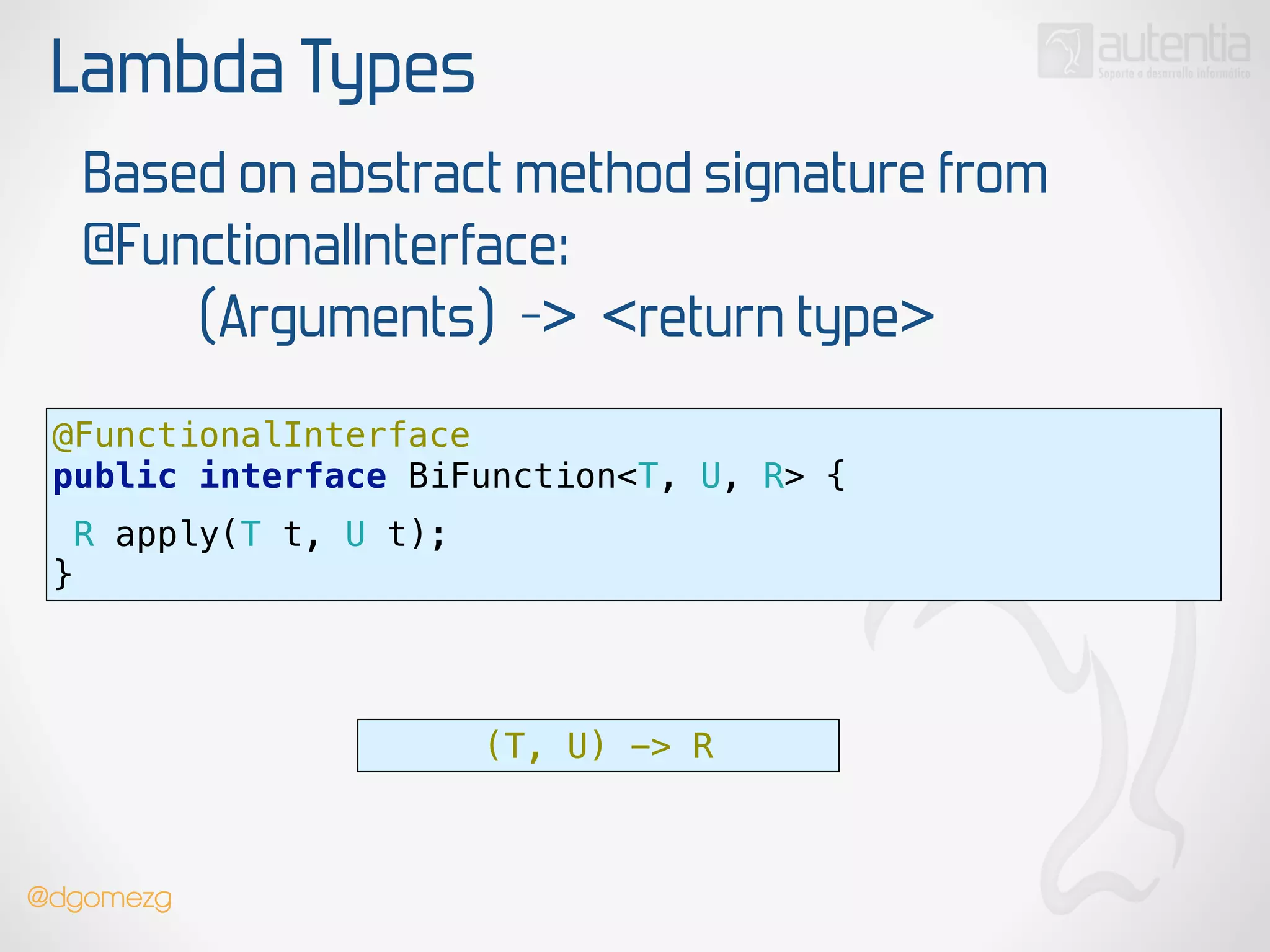 Lambda Types
Based on abstract method signature from
@FunctionalInterface:
(Arguments) -> <return type>
@FunctionalInterface 
public interface BiFunction<T, U, R> {
 
R apply(T t, U t);
}
(T, U) -> R
@dgomezg
 