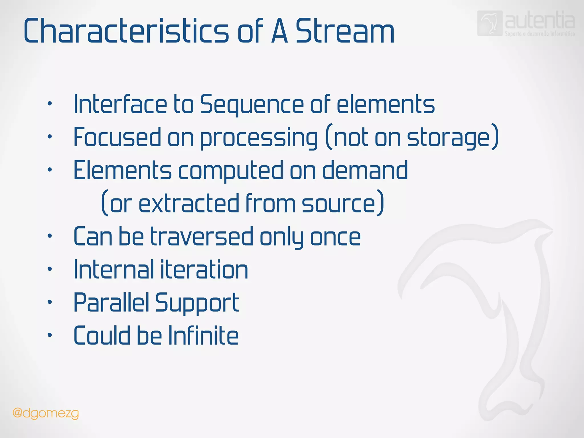 Characteristics of A Stream
• Interface to Sequence of elements
• Focused on processing (not on storage)
• Elements computed on demand
(or extracted from source)
• Can be traversed only once
• Internal iteration
• Parallel Support
• Could be Infinite
@dgomezg
 