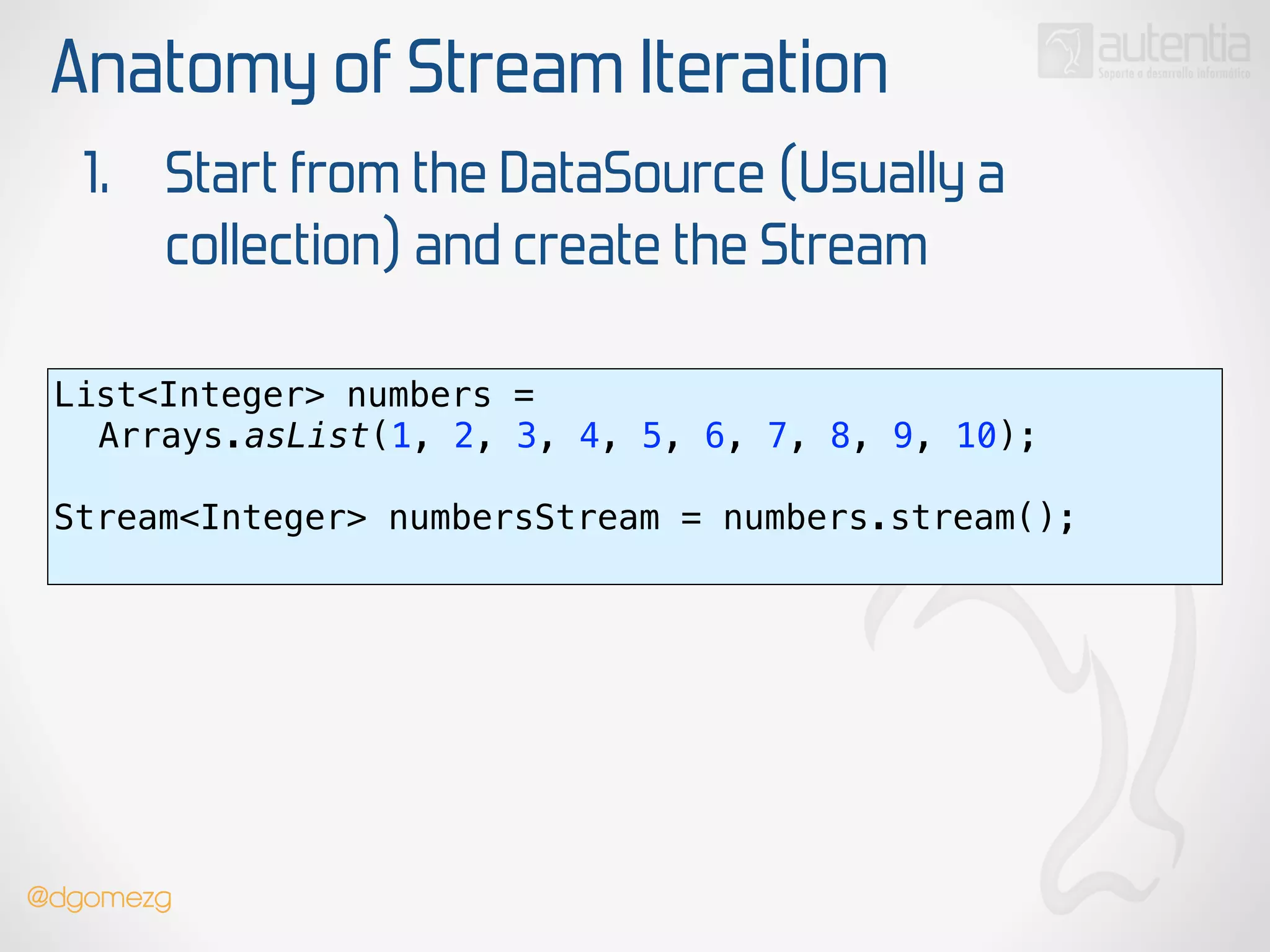 Anatomy of Stream Iteration
1. Start from the DataSource (Usually a
collection) and create the Stream
List<Integer> numbers =
Arrays.asList(1, 2, 3, 4, 5, 6, 7, 8, 9, 10);
 
Stream<Integer> numbersStream = numbers.stream(); 
@dgomezg
 