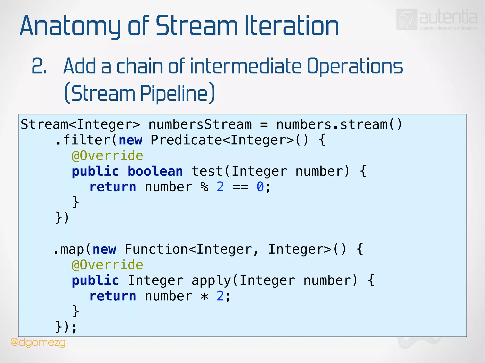 Anatomy of Stream Iteration
2. Add a chain of intermediate Operations
(Stream Pipeline)
Stream<Integer> numbersStream = numbers.stream() 
.filter(new Predicate<Integer>() { 
@Override 
public boolean test(Integer number) { 
return number % 2 == 0; 
} 
})
!
.map(new Function<Integer, Integer>() { 
@Override 
public Integer apply(Integer number) { 
return number * 2; 
} 
});
@dgomezg
 