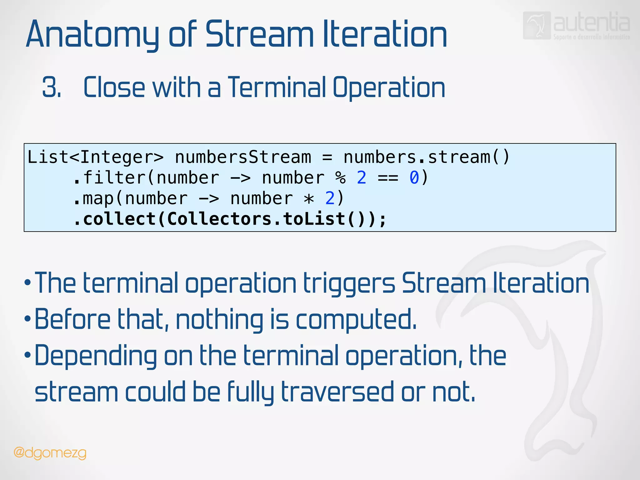 Anatomy of Stream Iteration
3. Close with a Terminal Operation
List<Integer> numbersStream = numbers.stream() 
.filter(number -> number % 2 == 0) 
.map(number -> number * 2)
.collect(Collectors.toList());
•The terminal operation triggers Stream Iteration
•Before that, nothing is computed.
•Depending on the terminal operation, the
stream could be fully traversed or not.
@dgomezg
 