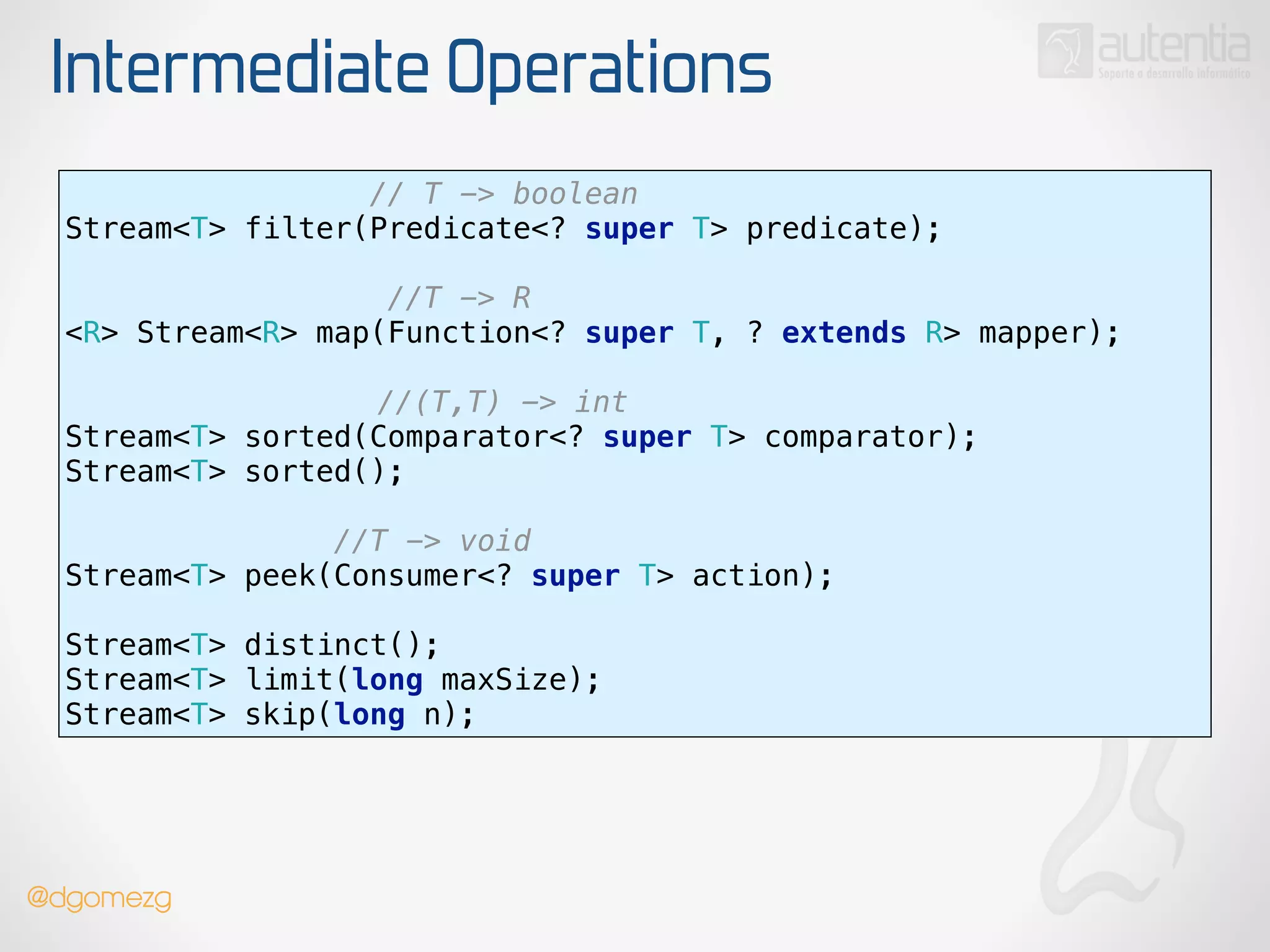 Intermediate Operations
// T -> boolean
Stream<T> filter(Predicate<? super T> predicate);
!
//T -> R 
<R> Stream<R> map(Function<? super T, ? extends R> mapper);
 
//(T,T) -> int 
Stream<T> sorted(Comparator<? super T> comparator);
Stream<T> sorted();
!
//T -> void 
Stream<T> peek(Consumer<? super T> action);
!
Stream<T> distinct(); 
Stream<T> limit(long maxSize); 
Stream<T> skip(long n);
@dgomezg
 