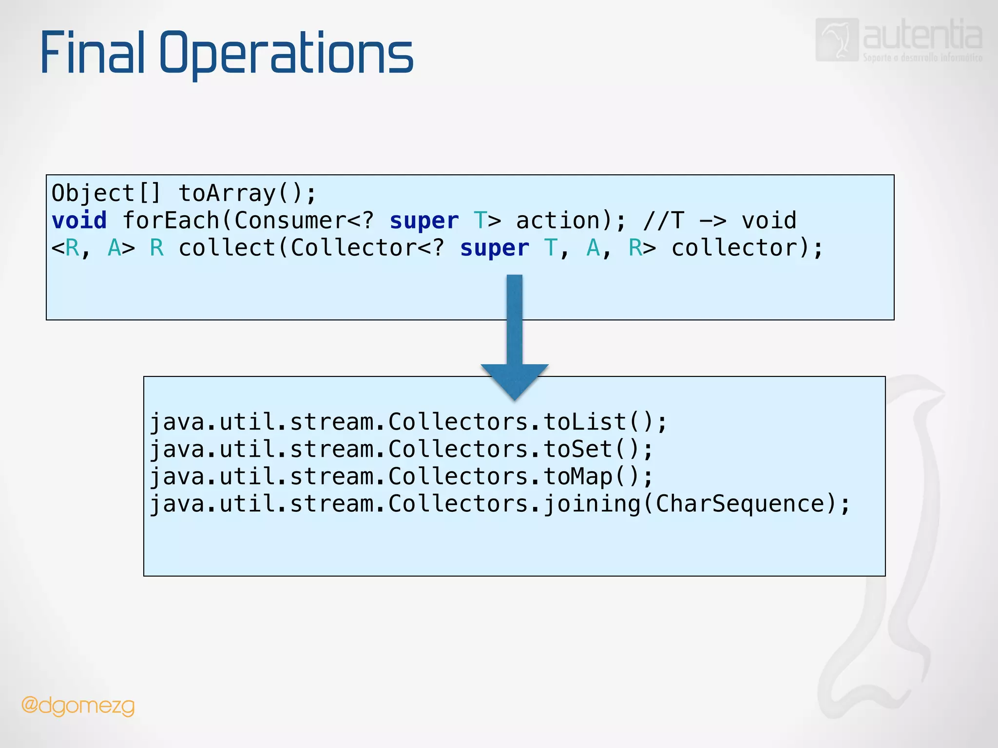 Final Operations
Object[] toArray();
void forEach(Consumer<? super T> action); //T -> void 
<R, A> R collect(Collector<? super T, A, R> collector); 
!
!
java.util.stream.Collectors.toList();
java.util.stream.Collectors.toSet();
java.util.stream.Collectors.toMap();
java.util.stream.Collectors.joining(CharSequence);
!
!
!
@dgomezg
 