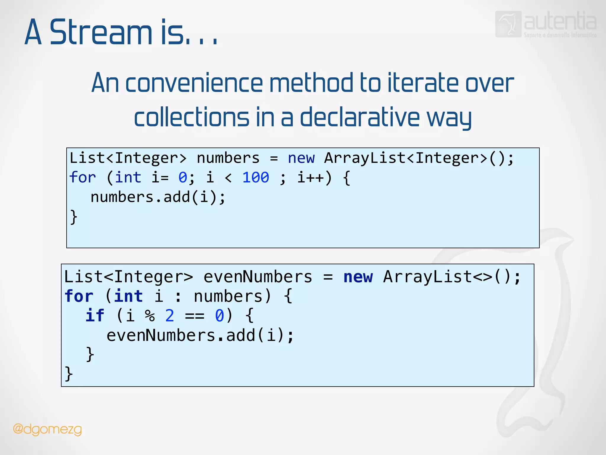 A Stream is…
An convenience method to iterate over
collections in a declarative way
List<Integer>  numbers  =  new  ArrayList<Integer>(); 
for  (int  i=  0;  i  <  100  ;  i++)  { 
   numbers.add(i); 
}  
List<Integer> evenNumbers = new ArrayList<>(); 
for (int i : numbers) { 
if (i % 2 == 0) { 
evenNumbers.add(i); 
} 
}
@dgomezg
 