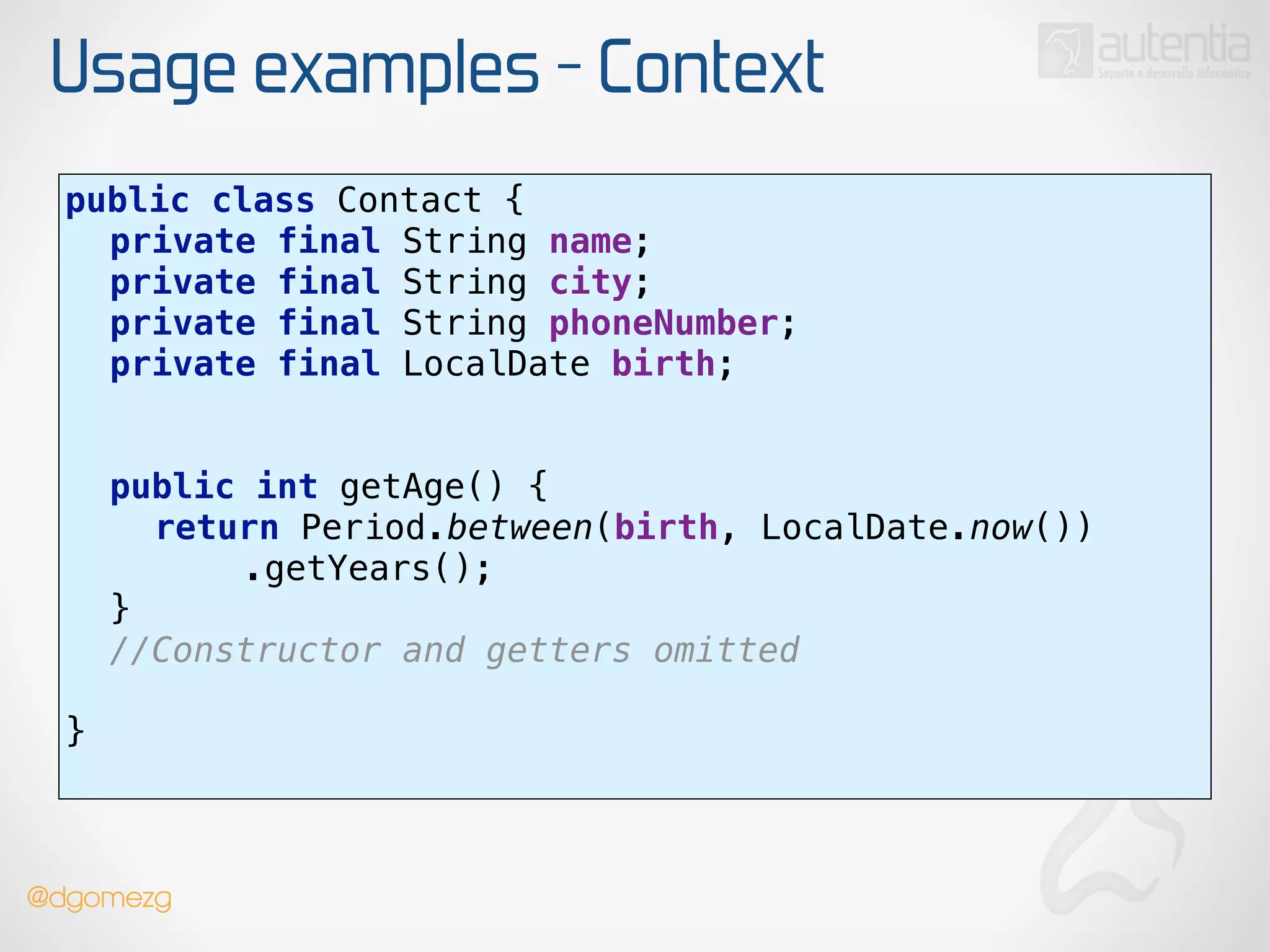 Usage examples - Context
public class Contact { 
private final String name; 
private final String city; 
private final String phoneNumber; 
private final LocalDate birth; 
 
 
public int getAge() { 
return Period.between(birth, LocalDate.now()) 
.getYears(); 
} 
//Constructor and getters omitted 
!
} 
@dgomezg
 