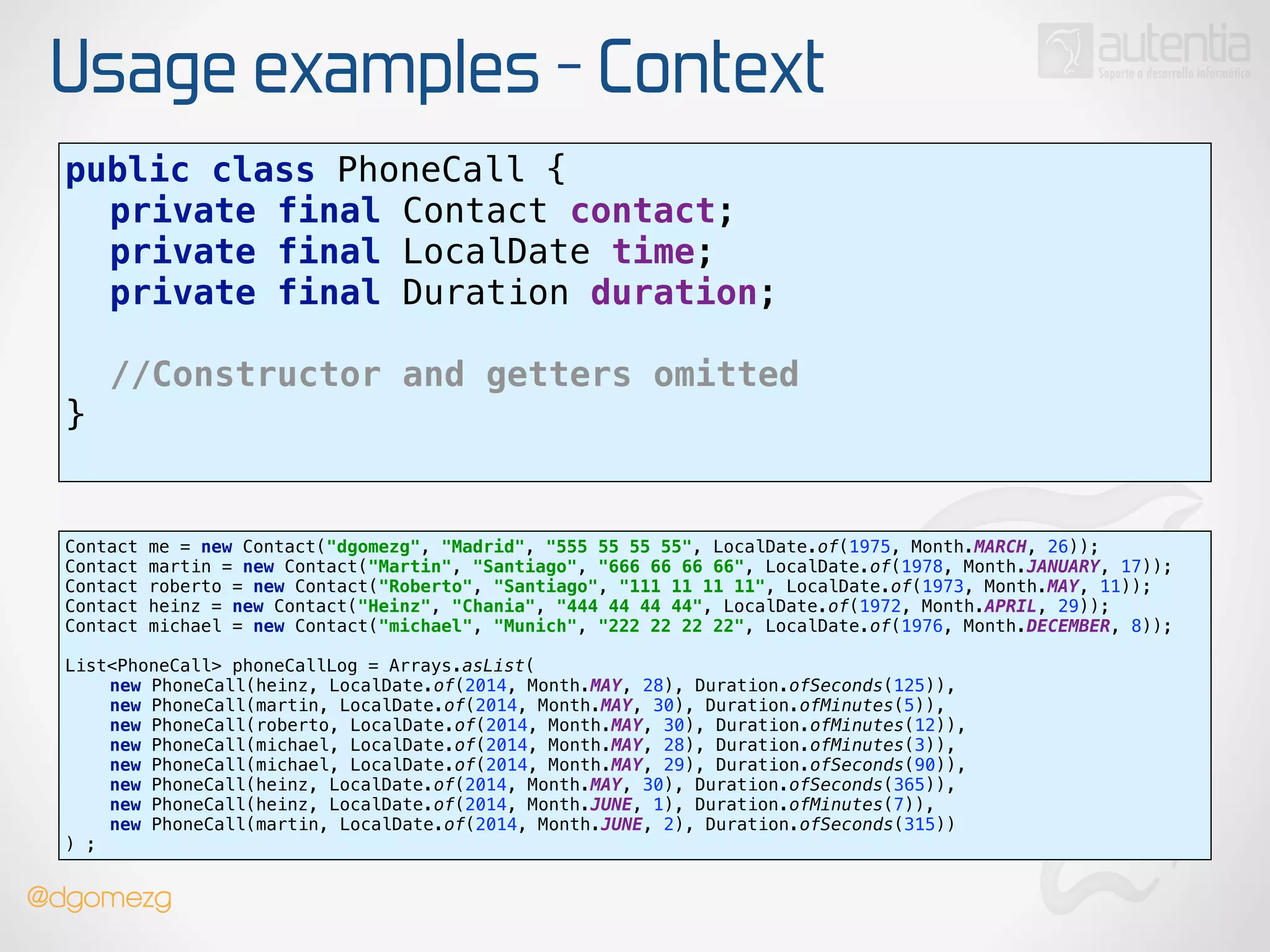 Usage examples - Context
public class PhoneCall { 
private final Contact contact; 
private final LocalDate time; 
private final Duration duration; 
!
//Constructor and getters omitted
} 
Contact me = new Contact("dgomezg", "Madrid", "555 55 55 55", LocalDate.of(1975, Month.MARCH, 26)); 
Contact martin = new Contact("Martin", "Santiago", "666 66 66 66", LocalDate.of(1978, Month.JANUARY, 17)); 
Contact roberto = new Contact("Roberto", "Santiago", "111 11 11 11", LocalDate.of(1973, Month.MAY, 11)); 
Contact heinz = new Contact("Heinz", "Chania", "444 44 44 44", LocalDate.of(1972, Month.APRIL, 29)); 
Contact michael = new Contact("michael", "Munich", "222 22 22 22", LocalDate.of(1976, Month.DECEMBER, 8)); 
 
List<PhoneCall> phoneCallLog = Arrays.asList( 
new PhoneCall(heinz, LocalDate.of(2014, Month.MAY, 28), Duration.ofSeconds(125)), 
new PhoneCall(martin, LocalDate.of(2014, Month.MAY, 30), Duration.ofMinutes(5)), 
new PhoneCall(roberto, LocalDate.of(2014, Month.MAY, 30), Duration.ofMinutes(12)), 
new PhoneCall(michael, LocalDate.of(2014, Month.MAY, 28), Duration.ofMinutes(3)), 
new PhoneCall(michael, LocalDate.of(2014, Month.MAY, 29), Duration.ofSeconds(90)), 
new PhoneCall(heinz, LocalDate.of(2014, Month.MAY, 30), Duration.ofSeconds(365)), 
new PhoneCall(heinz, LocalDate.of(2014, Month.JUNE, 1), Duration.ofMinutes(7)), 
new PhoneCall(martin, LocalDate.of(2014, Month.JUNE, 2), Duration.ofSeconds(315)) 
) ;
@dgomezg
 