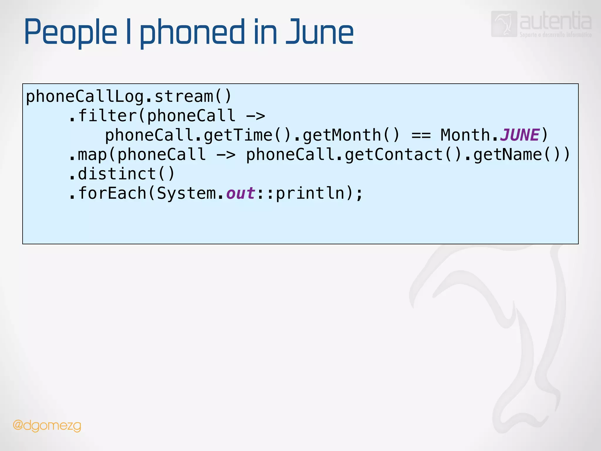 People I phoned in June
phoneCallLog.stream() 
.filter(phoneCall ->
phoneCall.getTime().getMonth() == Month.JUNE) 
.map(phoneCall -> phoneCall.getContact().getName()) 
.distinct() 
.forEach(System.out::println); 
!
@dgomezg
 