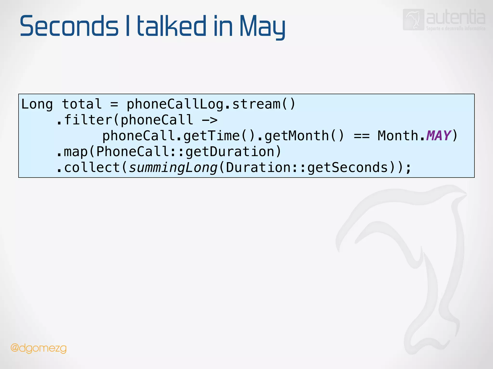 Seconds I talked in May
Long total = phoneCallLog.stream() 
.filter(phoneCall ->
phoneCall.getTime().getMonth() == Month.MAY) 
.map(PhoneCall::getDuration) 
.collect(summingLong(Duration::getSeconds));
@dgomezg
 