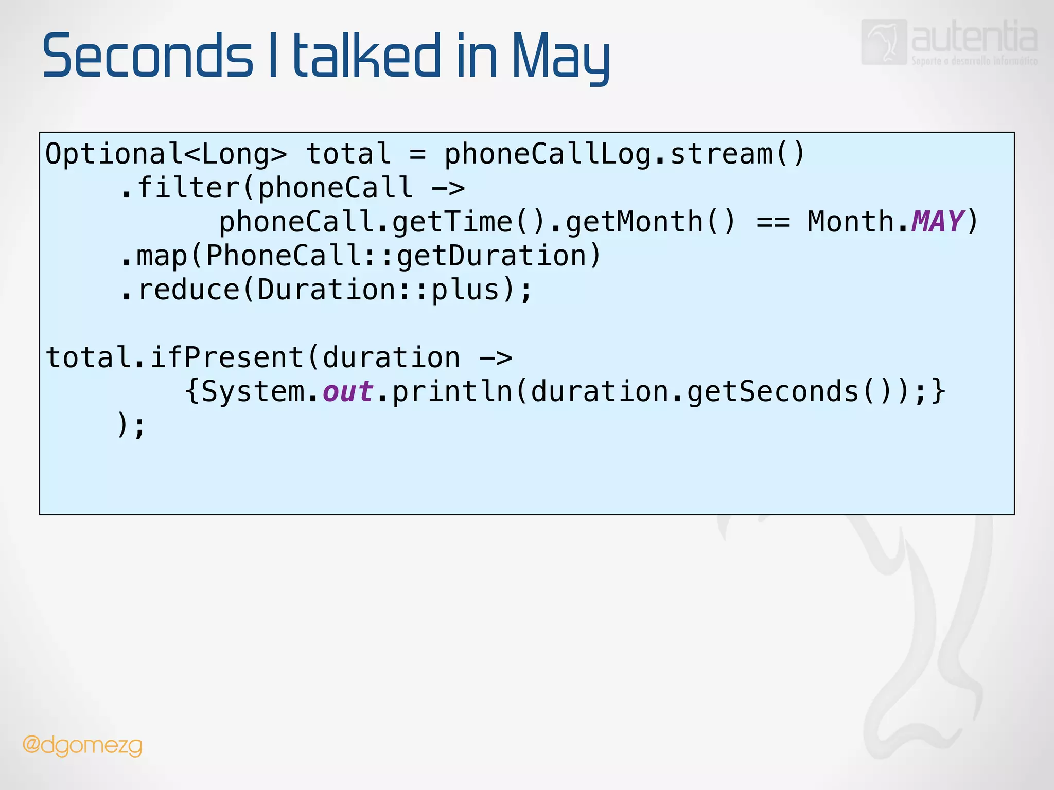 Seconds I talked in May
Optional<Long> total = phoneCallLog.stream() 
.filter(phoneCall ->
phoneCall.getTime().getMonth() == Month.MAY) 
.map(PhoneCall::getDuration) 
.reduce(Duration::plus);
 
total.ifPresent(duration ->
{System.out.println(duration.getSeconds());}
); 
!
@dgomezg
 