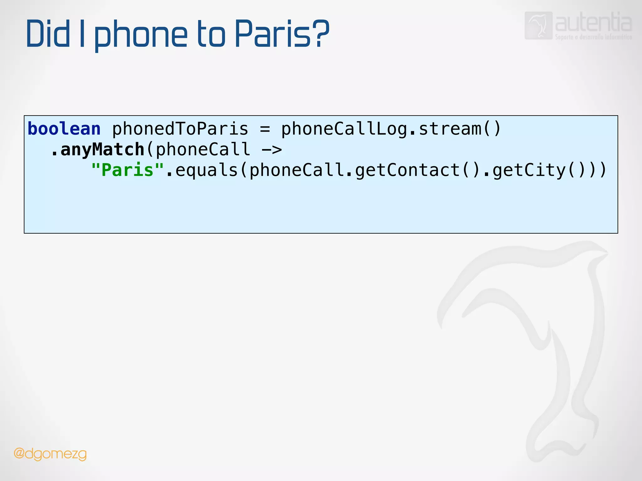Did I phone to Paris?
boolean phonedToParis = phoneCallLog.stream() 
.anyMatch(phoneCall ->
"Paris".equals(phoneCall.getContact().getCity())) 
!
!
@dgomezg
 