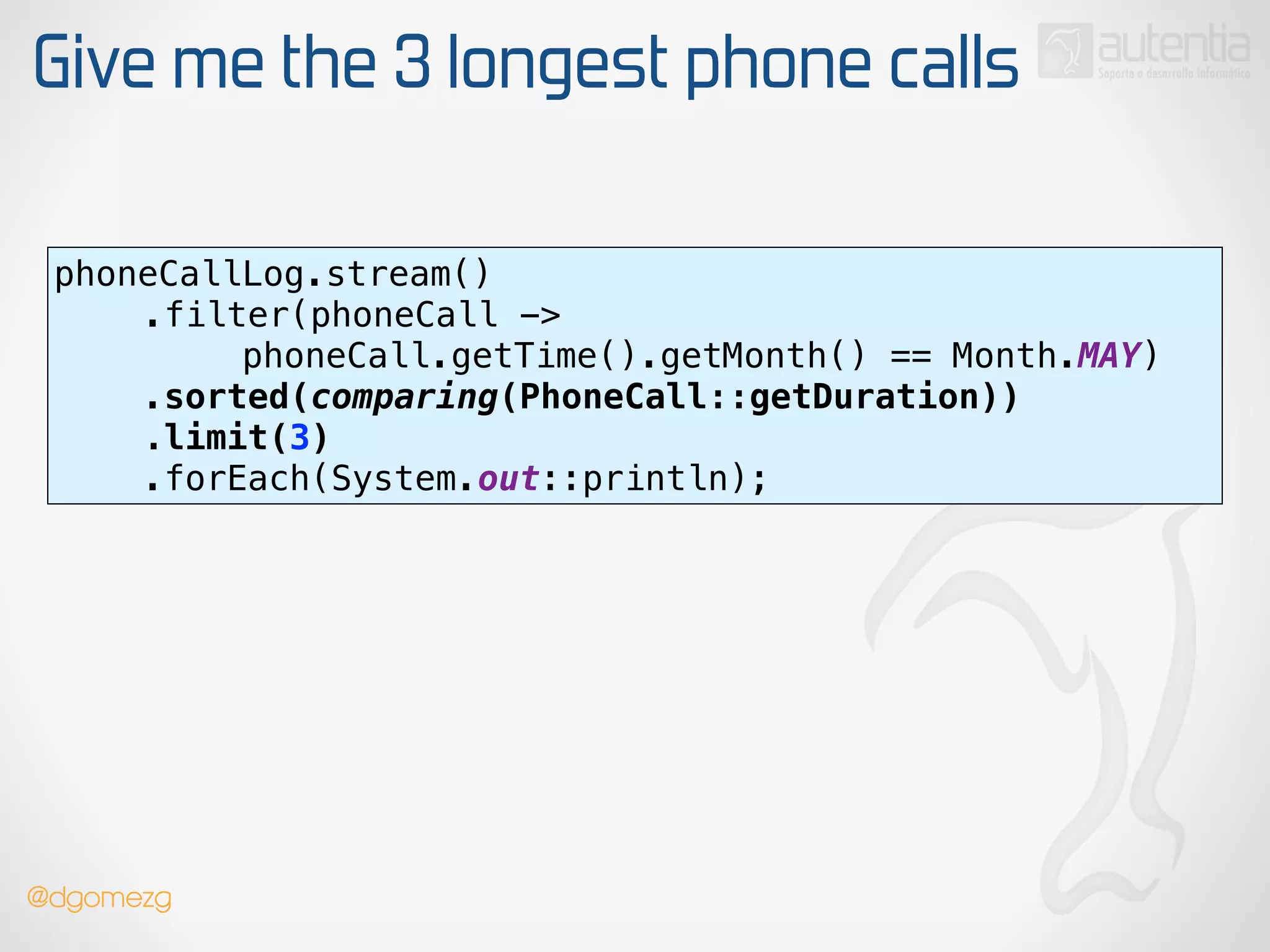 Give me the 3 longest phone calls
phoneCallLog.stream() 
.filter(phoneCall ->
phoneCall.getTime().getMonth() == Month.MAY) 
.sorted(comparing(PhoneCall::getDuration)) 
.limit(3) 
.forEach(System.out::println);
@dgomezg
 