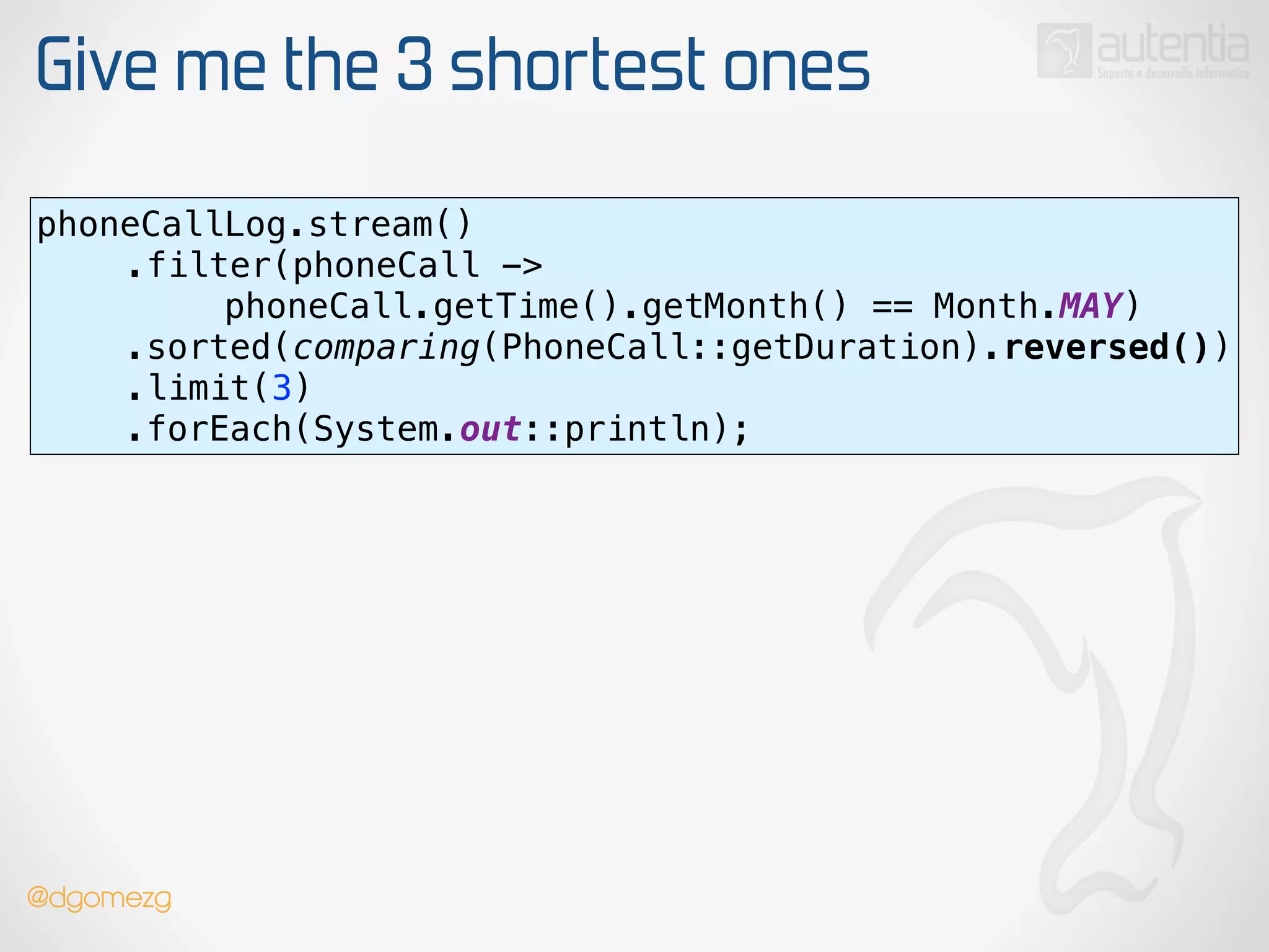 Give me the 3 shortest ones
phoneCallLog.stream() 
.filter(phoneCall ->
phoneCall.getTime().getMonth() == Month.MAY) 
.sorted(comparing(PhoneCall::getDuration).reversed()) 
.limit(3) 
.forEach(System.out::println);
@dgomezg
 